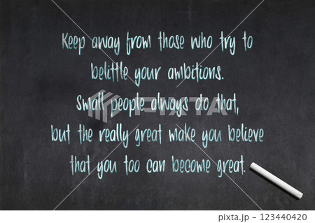 Keep away from those who try to belittle your ambitions. Small people always do that, but the really great make you believe that you too can become great 123440420