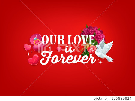Our love is forever quote, Valentine day greeting card. Romantic festive holiday phrase surrounded by pink hearts, engagement ring in box, bouquet of roses and a white dove holding a heart-shaped note Our love is forever quote, Valentine day greeting card. Romantic festive holiday phrase surrounded by pink hearts, engagement ring in box, bouquet of roses and a white dove holding a heart-shaped note 135889824
